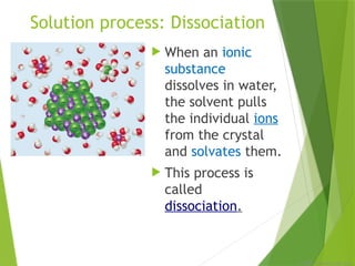 © 2009, Prentice-Hall, Inc.
Solution process: Dissociation
 When an ionic
substance
dissolves in water,
the solvent pulls
the individual ions
from the crystal
and solvates them.
 This process is
called
dissociation.
 