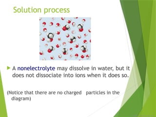 © 2009, Prentice-Hall, Inc.
Solution process
 A nonelectrolyte may dissolve in water, but it
does not dissociate into ions when it does so.
(Notice that there are no charged particles in the
diagram)
 