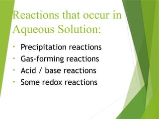 Reactions that occur in
Aqueous Solution:
• Precipitation reactions
• Gas-forming reactions
• Acid / base reactions
• Some redox reactions
 
