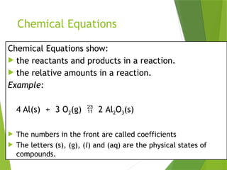 Chemical Equations
Chemical Equations show:
 the reactants and products in a reaction.
 the relative amounts in a reaction.
Example:
4 Al(s) + 3 O2(g)  2 Al2O3(s)
 The numbers in the front are called coefficients
 The letters (s), (g), (l) and (aq) are the physical states of
compounds.
 