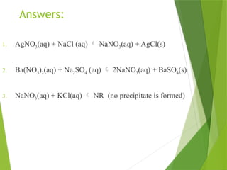 Answers:
1. AgNO3(aq) + NaCl (aq)  NaNO3(aq) + AgCl(s)
2. Ba(NO3)2(aq) + Na2SO4 (aq)  2NaNO3(aq) + BaSO4(s)
3. NaNO3(aq) + KCl(aq)  NR (no precipitate is formed)
 