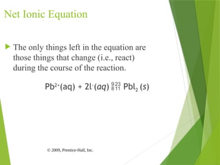 © 2009, Prentice-Hall, Inc.
Net Ionic Equation
 The only things left in the equation are
those things that change (i.e., react)
during the course of the reaction.
Pb2+
(aq) + 2l-
(aq)  Pbl2 (s)
 