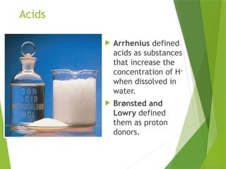 © 2009, Prentice-Hall, Inc.
Acids
 Arrhenius defined
acids as substances
that increase the
concentration of H+
when dissolved in
water.
 Brønsted and
Lowry defined
them as proton
donors.
 