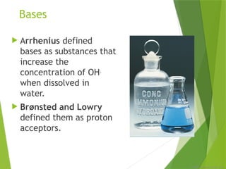 © 2009, Prentice-Hall, Inc.
Bases
 Arrhenius defined
bases as substances that
increase the
concentration of OH−
when dissolved in
water.
 Brønsted and Lowry
defined them as proton
acceptors.
 