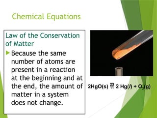 Chemical Equations
Law of the Conservation
of Matter
 Because the same
number of atoms are
present in a reaction
at the beginning and at
the end, the amount of
matter in a system
does not change.
2HgO(s)  2 Hg(l) + O2(g)
 