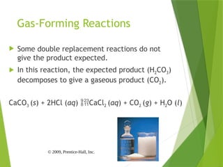 © 2009, Prentice-Hall, Inc.
Gas-Forming Reactions
 Some double replacement reactions do not
give the product expected.
 In this reaction, the expected product (H2CO3)
decomposes to give a gaseous product (CO2).
CaCO3 (s) + 2HCl (aq) CaCl2 (aq) + CO2 (g) + H2O (l)
 