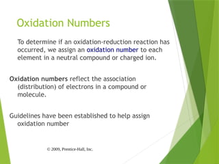 © 2009, Prentice-Hall, Inc.
Oxidation Numbers
To determine if an oxidation-reduction reaction has
occurred, we assign an oxidation number to each
element in a neutral compound or charged ion.
Oxidation numbers reflect the association
(distribution) of electrons in a compound or
molecule.
Guidelines have been established to help assign
oxidation number
 