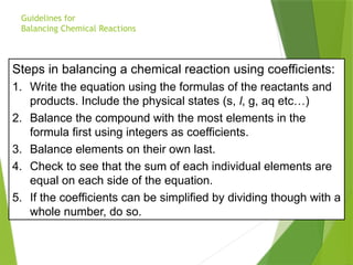 Steps in balancing a chemical reaction using coefficients:
1. Write the equation using the formulas of the reactants and
products. Include the physical states (s, l, g, aq etc…)
2. Balance the compound with the most elements in the
formula first using integers as coefficients.
3. Balance elements on their own last.
4. Check to see that the sum of each individual elements are
equal on each side of the equation.
5. If the coefficients can be simplified by dividing though with a
whole number, do so.
Guidelines for
Balancing Chemical Reactions
 