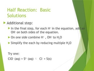 Half Reaction: Basic
Solutions
 Additional step:
 In the final step, for each H+
in the equation, add an
OH-
on both sides of the equation.
 On one side combine H+
, OH-
to H2O
 Simplify the each by reducing multiple H2O
Try one:
ClO-
(aq) + S2-
(aq)  Cl-
+ S(s)
 