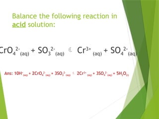Balance the following reaction in
acid solution:
CrO4
2-
(aq) + SO3
2-
(aq)  Cr3+
(aq) + SO4
2-
(aq)
Ans: 10H+
(aq) + 2CrO4
2-
(aq) + 3SO3
2-
(aq)  2Cr3+
(aq) + 3SO4
2-
(aq) + 5H2O(l)
 