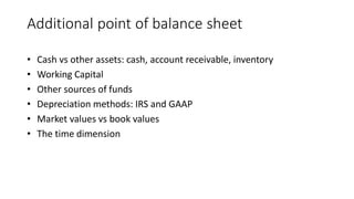 Additional point of balance sheet
• Cash vs other assets: cash, account receivable, inventory
• Working Capital
• Other sources of funds
• Depreciation methods: IRS and GAAP
• Market values vs book values
• The time dimension
 