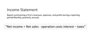 Income Statement
Report summarizing a firm’s revenues, expenses, and profits during a reporting
period Monthly, quarterly, annualy
“Net income = Net sales - operation costs interest – taxes”
 