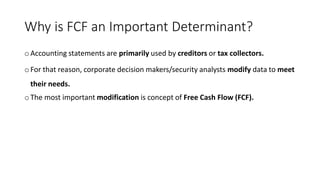 Why is FCF an Important Determinant?
o Accounting statements are primarily used by creditors or tax collectors.
o For that reason, corporate decision makers/security analysts modify data to meet
their needs.
oThe most important modification is concept of Free Cash Flow (FCF).
 