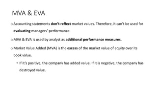 MVA & EVA
o Accounting statements don’t reflect market values. Therefore, it can’t be used for
evaluating managers’ performance.
o MVA & EVA is used by analyst as additional performance measures.
o Market Value Added (MVA) is the excess of the market value of equity over its
book value.
• If it’s positive, the company has added value. If it is negative, the company has
destroyed value.
 