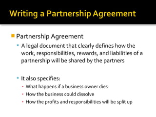  Partnership Agreement
 A legal document that clearly defines how the

work, responsibilities, rewards, and liabilities of a
partnership will be shared by the partners
 It also specifies:
▪ What happens if a business owner dies
▪ How the business could dissolve
▪ How the profits and responsibilities will be split up

 