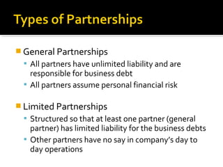  General Partnerships
 All partners have unlimited liability and are

responsible for business debt
 All partners assume personal financial risk
 Limited Partnerships

 Structured so that at least one partner (general

partner) has limited liability for the business debts
 Other partners have no say in company’s day to
day operations

 