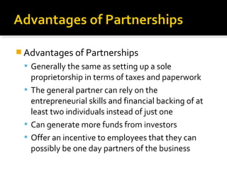  Advantages of Partnerships
 Generally the same as setting up a sole

proprietorship in terms of taxes and paperwork
 The general partner can rely on the
entrepreneurial skills and financial backing of at
least two individuals instead of just one
 Can generate more funds from investors
 Offer an incentive to employees that they can
possibly be one day partners of the business

 
