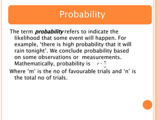 Probability
The term probability refers to indicate the
likelihood that some event will happen. For
example, „there is high probability that it will
rain tonight‟. We conclude probability based
on some observations or measurements.
m
Mathematically, probability is P n
Where „m‟ is the no of favourable trials and „n‟ is
the total no of trials.

 