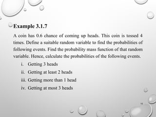 10
Example 3.1.7
A coin has 0.6 chance of coming up heads. This coin is tossed 4
times. Define a suitable random variable to find the probabilities of
following events. Find the probability mass function of that random
variable. Hence, calculate the probabilities of the following events.
i. Getting 3 heads
ii. Getting at least 2 heads
iii. Getting more than 1 head
iv. Getting at most 3 heads
 
