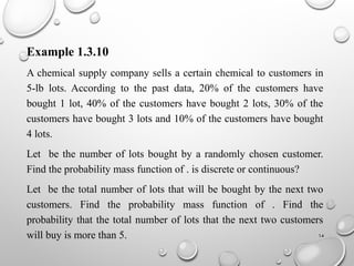 14
Example 1.3.10
A chemical supply company sells a certain chemical to customers in
5-lb lots. According to the past data, 20% of the customers have
bought 1 lot, 40% of the customers have bought 2 lots, 30% of the
customers have bought 3 lots and 10% of the customers have bought
4 lots.
Let be the number of lots bought by a randomly chosen customer.
Find the probability mass function of . is discrete or continuous?
Let be the total number of lots that will be bought by the next two
customers. Find the probability mass function of . Find the
probability that the total number of lots that the next two customers
will buy is more than 5.
 