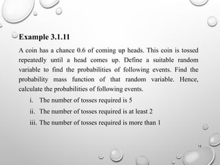 15
Example 3.1.11
A coin has a chance 0.6 of coming up heads. This coin is tossed
repeatedly until a head comes up. Define a suitable random
variable to find the probabilities of following events. Find the
probability mass function of that random variable. Hence,
calculate the probabilities of following events.
i. The number of tosses required is 5
ii. The number of tosses required is at least 2
iii. The number of tosses required is more than 1
 