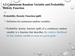 18
Probability Density Function (pdf)
• Definition for continuous random variables.
• Probability density function (pdf) of a continuous random
variable is a function that describes the relative likelihood
for this random variable to occur at a given point.
3.2 Continuous Random Variable and Probability
Density Function
 