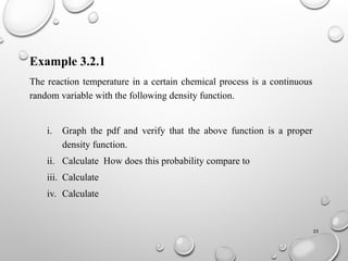 23
Example 3.2.1
The reaction temperature in a certain chemical process is a continuous
random variable with the following density function.
i. Graph the pdf and verify that the above function is a proper
density function.
ii. Calculate How does this probability compare to
iii. Calculate
iv. Calculate
 