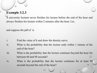 25
Example 3.2.3
A university lecturer never finishes his lecture before the end of the hour and
always finishes his lecture within 2 minutes after the hour. Let,
and suppose the pdf of is
i. Find the value of k and draw the density curve.
ii. What is the probability that the lecture ends within 1 minute of the
end of the hour?
iii. What is the probability that the lecture continues beyond the hour for
between 60 and 90 seconds?
iv. What is the probability that the lecture continues for at least 90
seconds beyond the end of the hour?
 