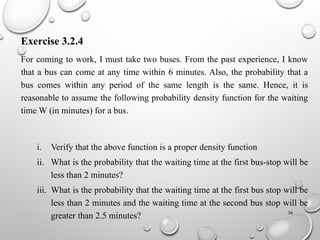 26
Exercise 3.2.4
For coming to work, I must take two buses. From the past experience, I know
that a bus can come at any time within 6 minutes. Also, the probability that a
bus comes within any period of the same length is the same. Hence, it is
reasonable to assume the following probability density function for the waiting
time W (in minutes) for a bus.
i. Verify that the above function is a proper density function
ii. What is the probability that the waiting time at the first bus-stop will be
less than 2 minutes?
iii. What is the probability that the waiting time at the first bus stop will be
less than 2 minutes and the waiting time at the second bus stop will be
greater than 2.5 minutes?
 