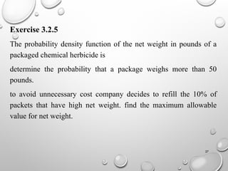 27
Exercise 3.2.5
The probability density function of the net weight in pounds of a
packaged chemical herbicide is
determine the probability that a package weighs more than 50
pounds.
to avoid unnecessary cost company decides to refill the 10% of
packets that have high net weight. find the maximum allowable
value for net weight.
 