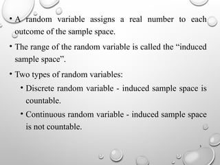 3
• A random variable assigns a real number to each
outcome of the sample space.
• The range of the random variable is called the “induced
sample space”.
• Two types of random variables:
• Discrete random variable - induced sample space is
countable.
• Continuous random variable - induced sample space
is not countable.
 