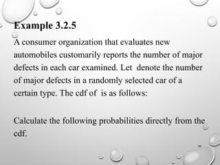 30
Example 3.2.5
A consumer organization that evaluates new
automobiles customarily reports the number of major
defects in each car examined. Let denote the number
of major defects in a randomly selected car of a
certain type. The cdf of is as follows:
Calculate the following probabilities directly from the
cdf.
 