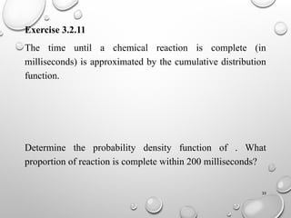 35
Exercise 3.2.11
The time until a chemical reaction is complete (in
milliseconds) is approximated by the cumulative distribution
function.
Determine the probability density function of . What
proportion of reaction is complete within 200 milliseconds?
 