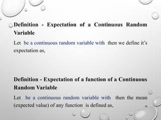 38
Definition - Expectation of a Continuous Random
Variable
Let be a continuous random variable with then we define it’s
expectation as,
Definition - Expectation of a function of a Continuous
Random Variable
Let be a continuous random variable with then the mean
(expected value) of any function is defined as,
 