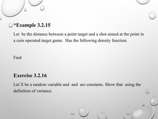 45
*Example 3.2.15
Let be the distance between a point target and a shot aimed at the point in
a coin operated target game. Has the following density function.
Find
Exercise 3.2.16
Let X be a random variable and and are constants. Show that using the
definition of variance.
 
