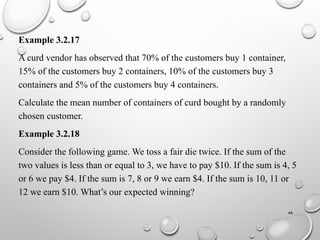 46
Example 3.2.17
A curd vendor has observed that 70% of the customers buy 1 container,
15% of the customers buy 2 containers, 10% of the customers buy 3
containers and 5% of the customers buy 4 containers.
Calculate the mean number of containers of curd bought by a randomly
chosen customer.
Example 3.2.18
Consider the following game. We toss a fair die twice. If the sum of the
two values is less than or equal to 3, we have to pay $10. If the sum is 4, 5
or 6 we pay $4. If the sum is 7, 8 or 9 we earn $4. If the sum is 10, 11 or
12 we earn $10. What’s our expected winning?
 