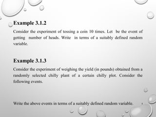 5
Example 3.1.2
Consider the experiment of tossing a coin 10 times. Let be the event of
getting number of heads. Write in terms of a suitably defined random
variable.
Example 3.1.3
Consider the experiment of weighing the yield (in pounds) obtained from a
randomly selected chilly plant of a certain chilly plot. Consider the
following events.
Write the above events in terms of a suitably defined random variable.
 