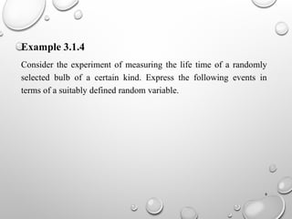 6
Example 3.1.4
Consider the experiment of measuring the life time of a randomly
selected bulb of a certain kind. Express the following events in
terms of a suitably defined random variable.
 