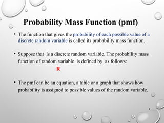 8
Probability Mass Function (pmf)
• The function that gives the probability of each possible value of a
discrete random variable is called its probability mass function.
• Suppose that is a discrete random variable. The probability mass
function of random variable is defined by as follows:
R
• The pmf can be an equation, a table or a graph that shows how
probability is assigned to possible values of the random variable.
 