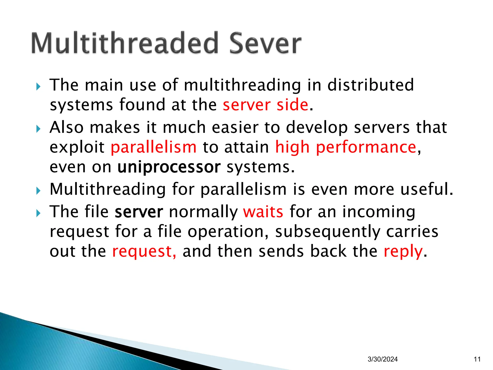  The main use of multithreading in distributed
systems found at the server side.
 Also makes it much easier to develop servers that
exploit parallelism to attain high performance,
even on uniprocessor systems.
 Multithreading for parallelism is even more useful.
 The file server normally waits for an incoming
request for a file operation, subsequently carries
out the request, and then sends back the reply.
3/30/2024 11
 