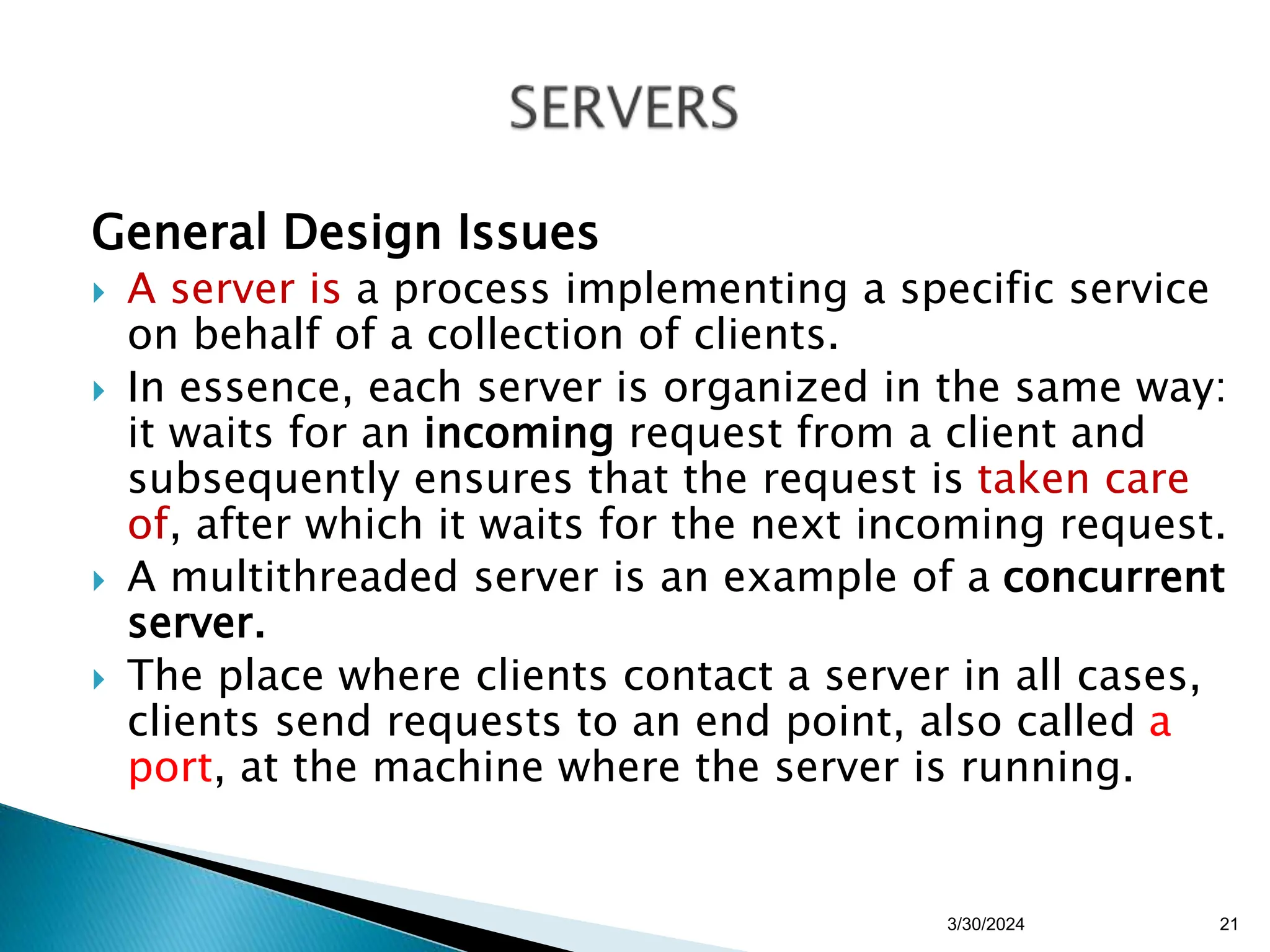 General Design Issues
 A server is a process implementing a specific service
on behalf of a collection of clients.
 In essence, each server is organized in the same way:
it waits for an incoming request from a client and
subsequently ensures that the request is taken care
of, after which it waits for the next incoming request.
 A multithreaded server is an example of a concurrent
server.
 The place where clients contact a server in all cases,
clients send requests to an end point, also called a
port, at the machine where the server is running.
3/30/2024 21
 