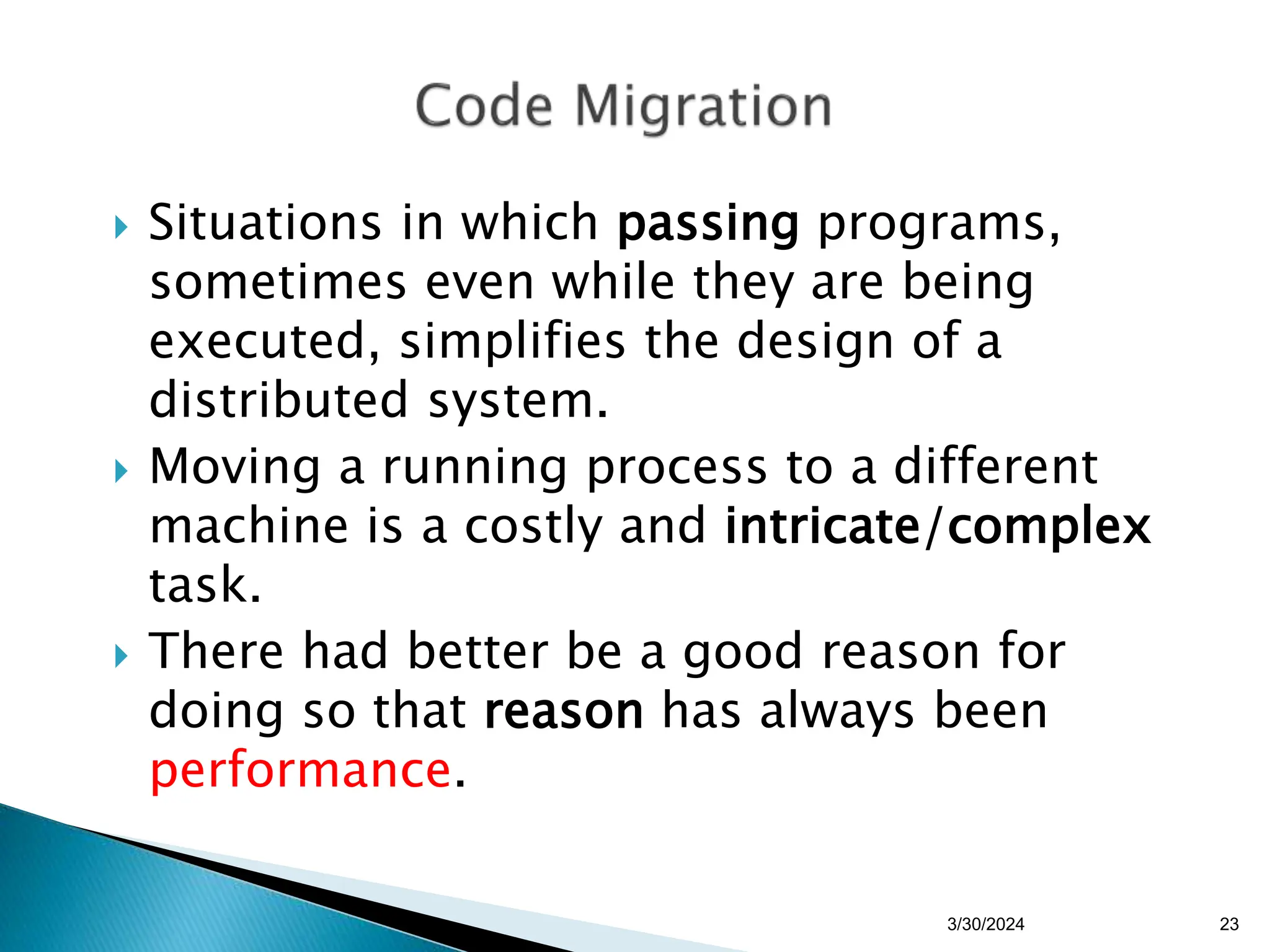  Situations in which passing programs,
sometimes even while they are being
executed, simplifies the design of a
distributed system.
 Moving a running process to a different
machine is a costly and intricate/complex
task.
 There had better be a good reason for
doing so that reason has always been
performance.
3/30/2024 23
 