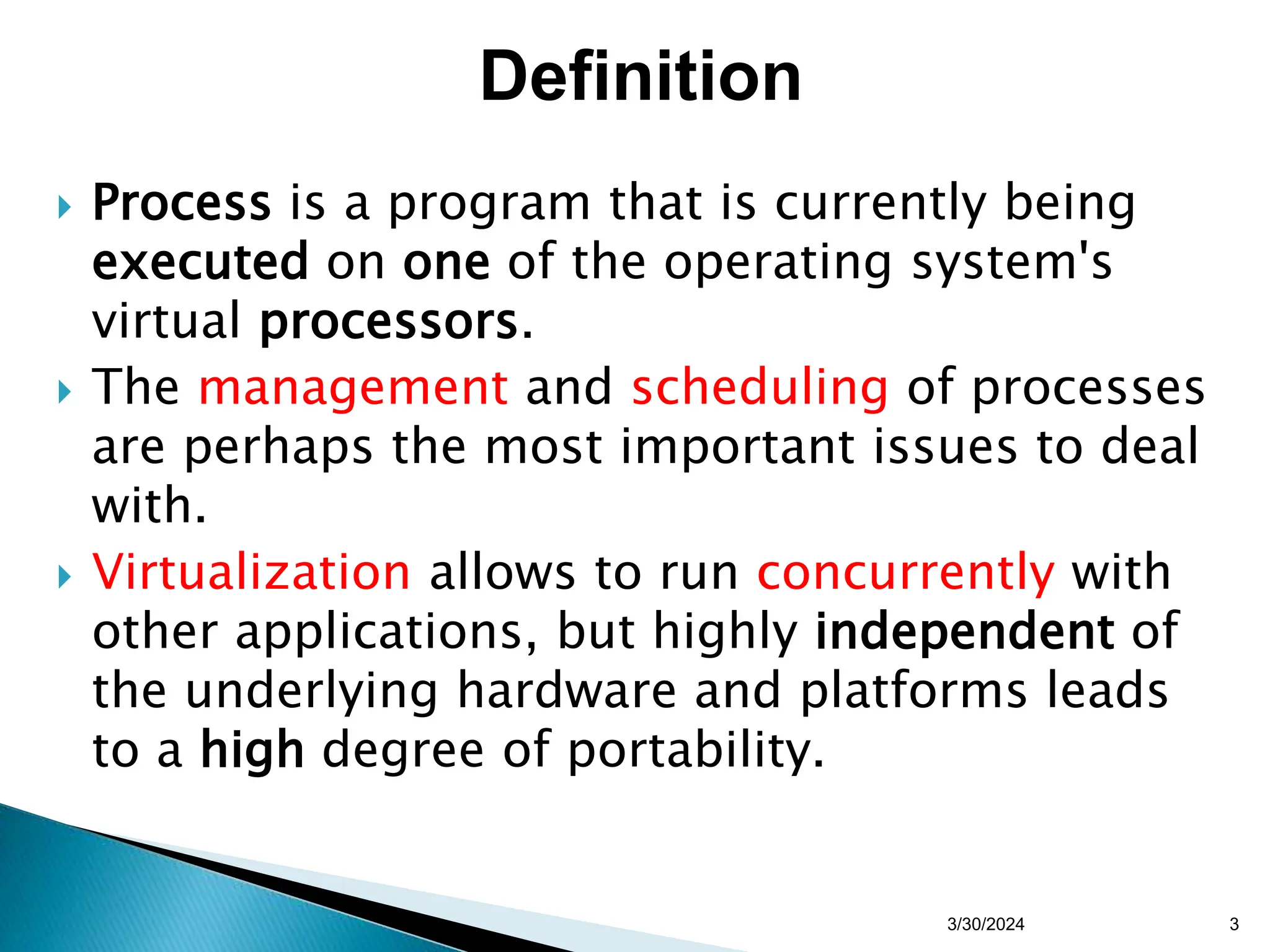  Process is a program that is currently being
executed on one of the operating system's
virtual processors.
 The management and scheduling of processes
are perhaps the most important issues to deal
with.
 Virtualization allows to run concurrently with
other applications, but highly independent of
the underlying hardware and platforms leads
to a high degree of portability.
3/30/2024 3
Definition
 