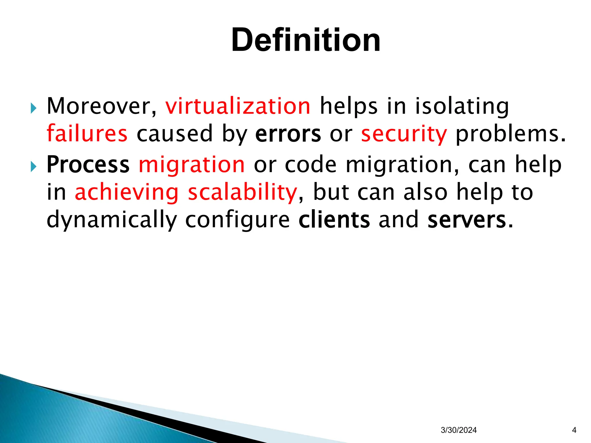  Moreover, virtualization helps in isolating
failures caused by errors or security problems.
 Process migration or code migration, can help
in achieving scalability, but can also help to
dynamically configure clients and servers.
3/30/2024 4
Definition
 
