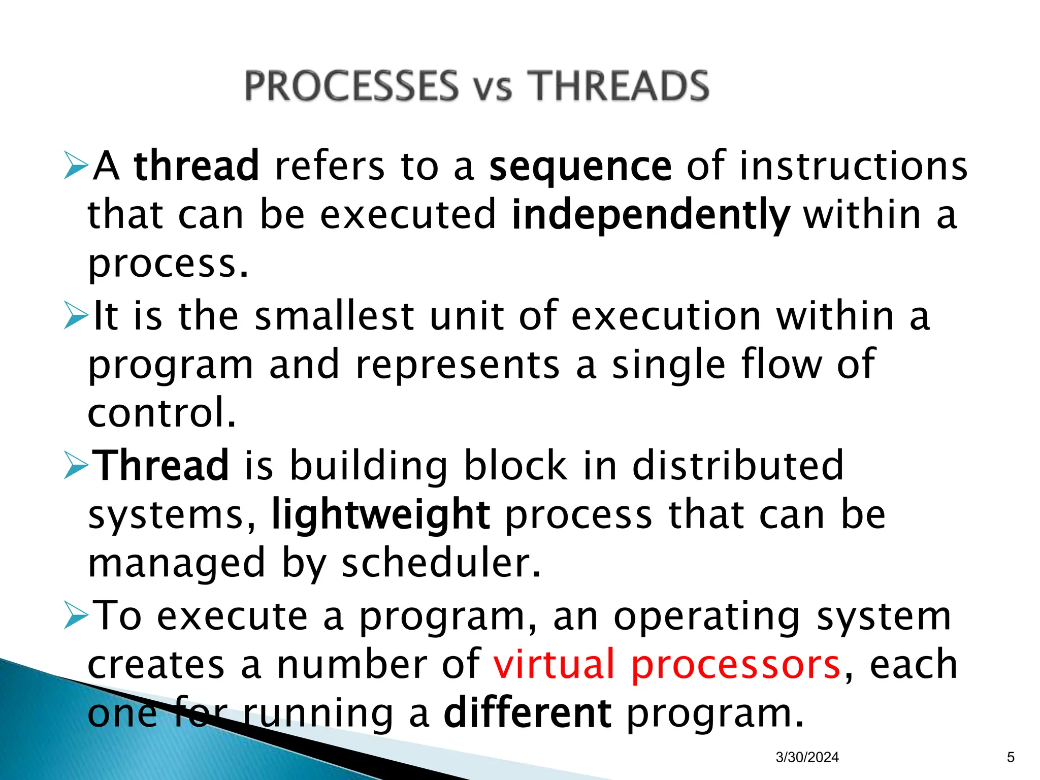 A thread refers to a sequence of instructions
that can be executed independently within a
process.
It is the smallest unit of execution within a
program and represents a single flow of
control.
Thread is building block in distributed
systems, lightweight process that can be
managed by scheduler.
To execute a program, an operating system
creates a number of virtual processors, each
one for running a different program.
3/30/2024 5
 