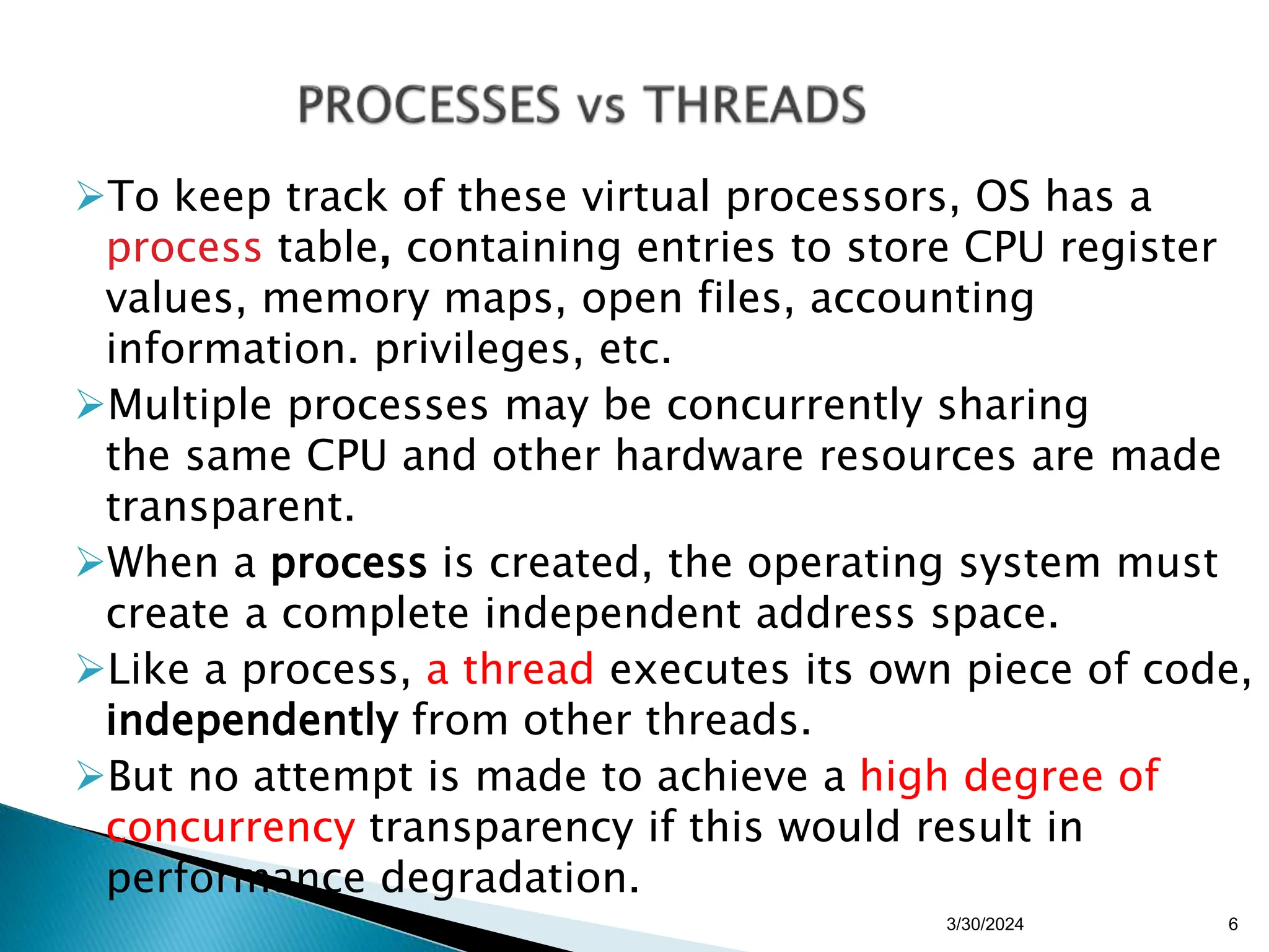 To keep track of these virtual processors, OS has a
process table, containing entries to store CPU register
values, memory maps, open files, accounting
information. privileges, etc.
Multiple processes may be concurrently sharing
the same CPU and other hardware resources are made
transparent.
When a process is created, the operating system must
create a complete independent address space.
Like a process, a thread executes its own piece of code,
independently from other threads.
But no attempt is made to achieve a high degree of
concurrency transparency if this would result in
performance degradation.
3/30/2024 6
 