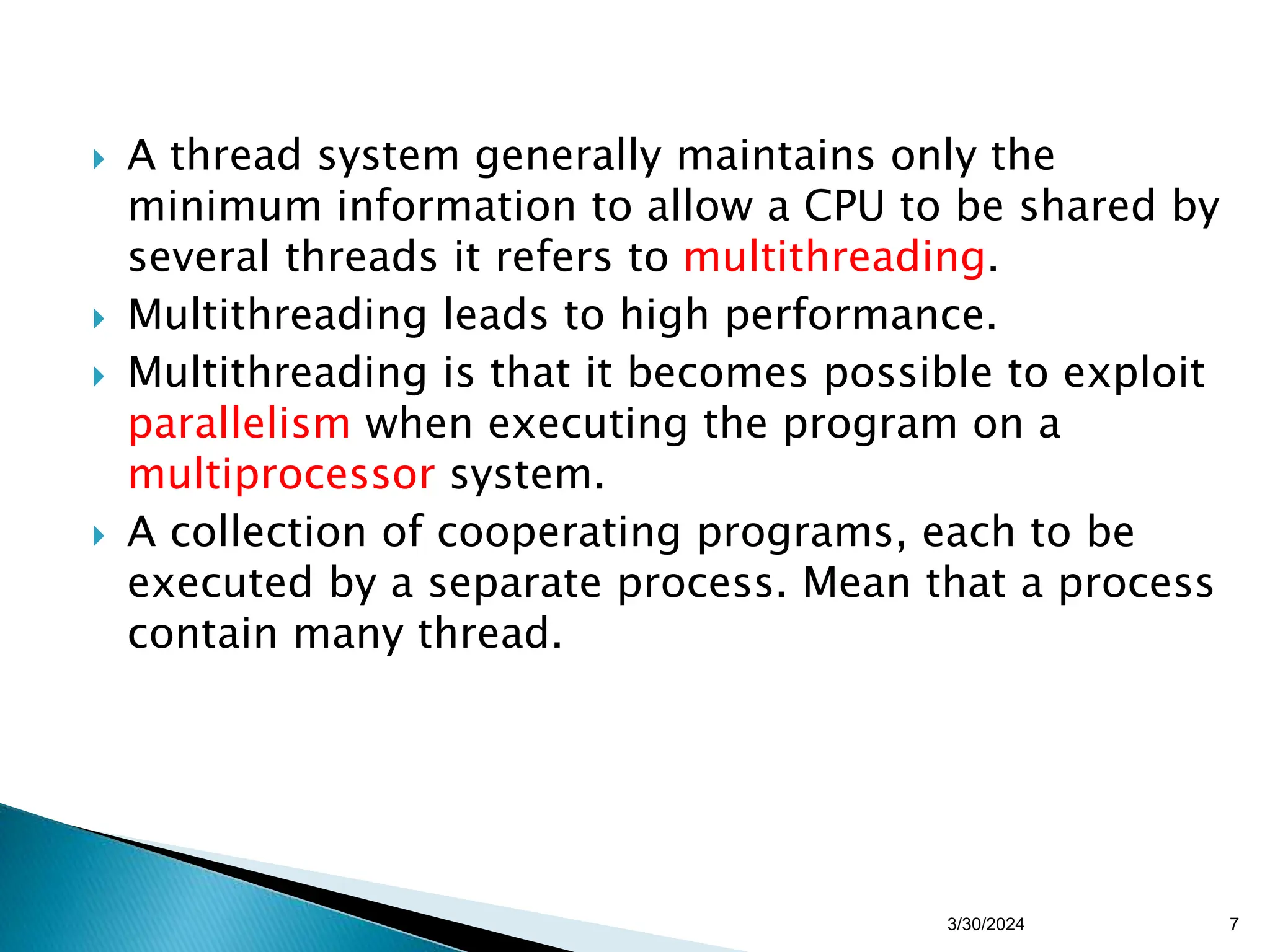  A thread system generally maintains only the
minimum information to allow a CPU to be shared by
several threads it refers to multithreading.
 Multithreading leads to high performance.
 Multithreading is that it becomes possible to exploit
parallelism when executing the program on a
multiprocessor system.
 A collection of cooperating programs, each to be
executed by a separate process. Mean that a process
contain many thread.
3/30/2024 7
 