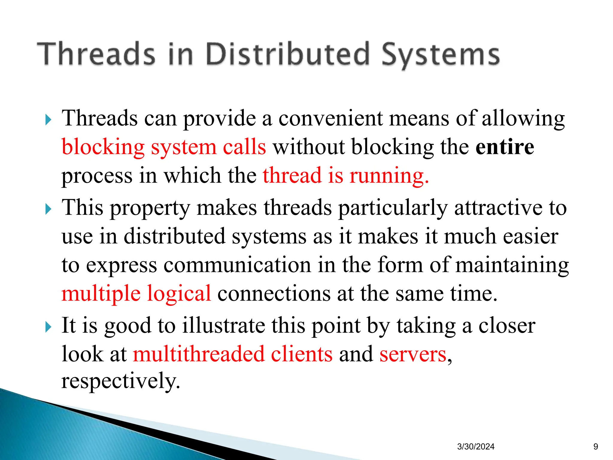  Threads can provide a convenient means of allowing
blocking system calls without blocking the entire
process in which the thread is running.
 This property makes threads particularly attractive to
use in distributed systems as it makes it much easier
to express communication in the form of maintaining
multiple logical connections at the same time.
 It is good to illustrate this point by taking a closer
look at multithreaded clients and servers,
respectively.
3/30/2024 9
 
