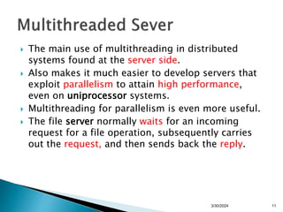  The main use of multithreading in distributed
systems found at the server side.
 Also makes it much easier to develop servers that
exploit parallelism to attain high performance,
even on uniprocessor systems.
 Multithreading for parallelism is even more useful.
 The file server normally waits for an incoming
request for a file operation, subsequently carries
out the request, and then sends back the reply.
3/30/2024 11
 