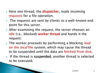  Here one thread, the dispatcher, reads incoming
requests for a file operation.
 The requests are sent by clients to a well-known end
point for this server.
 After examining the request, the server chooses an
idle (i.e., blocked) worker thread and hands it the
request.
 The worker proceeds by performing a blocking read
on the local file system, which may cause the thread
to be suspended until the data are fetched from disk.
 If the thread is suspended, another thread is selected
to be executed.
3/30/2024 12
 